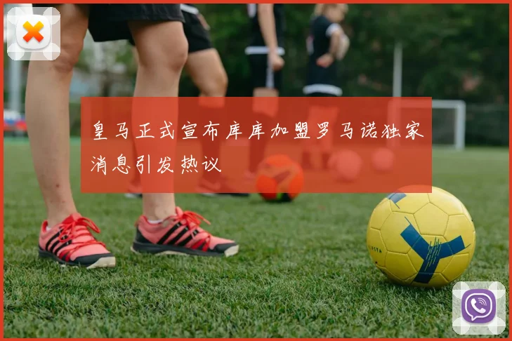 皇马正式宣布库库加盟罗马诺独家消息引发热议