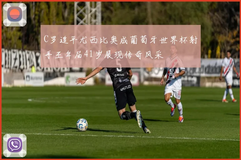 C罗追平尤西比奥成葡萄牙世界杯射手王年届41岁展现传奇风采