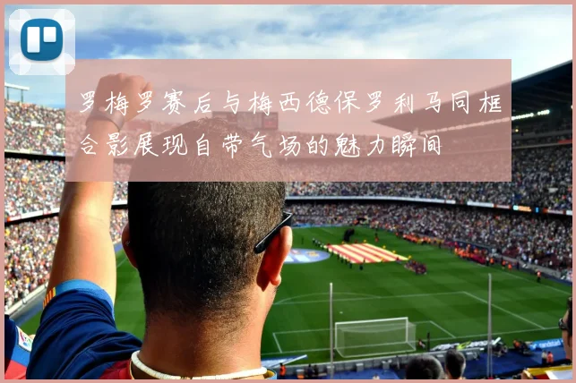 罗梅罗赛后与梅西德保罗利马同框合影展现自带气场的魅力瞬间