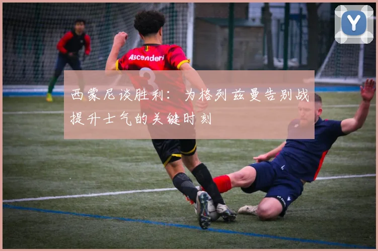 西蒙尼谈胜利：为格列兹曼告别战提升士气的关键时刻