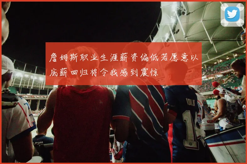 詹姆斯职业生涯薪资偏低若愿意以底薪回归将令我感到震惊