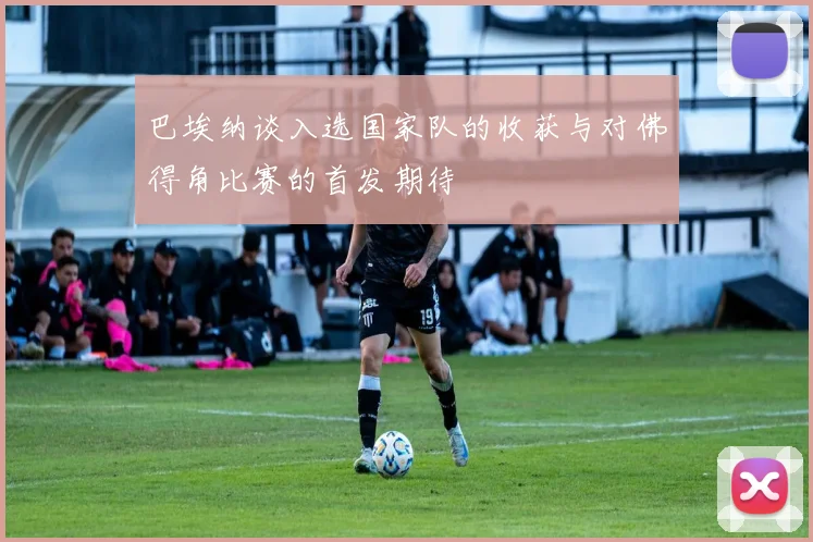 巴埃纳谈入选国家队的收获与对佛得角比赛的首发期待
