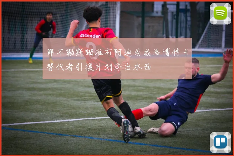 那不勒斯瞄准布阿迪或成洛博特卡替代者引援计划浮出水面