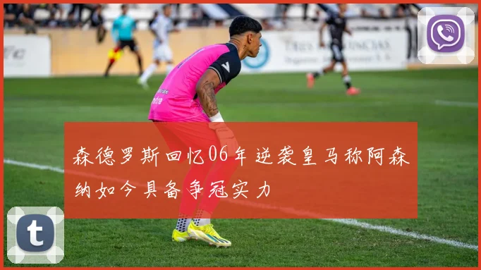 森德罗斯回忆06年逆袭皇马称阿森纳如今具备争冠实力