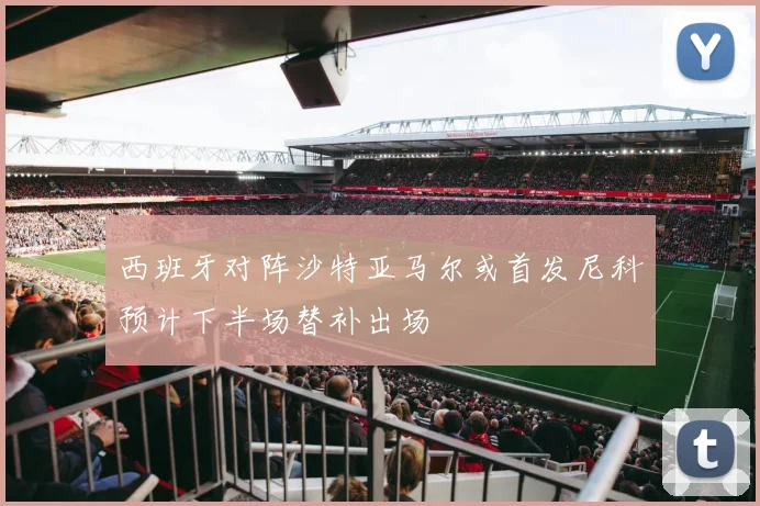西班牙对阵沙特亚马尔或首发尼科预计下半场替补出场