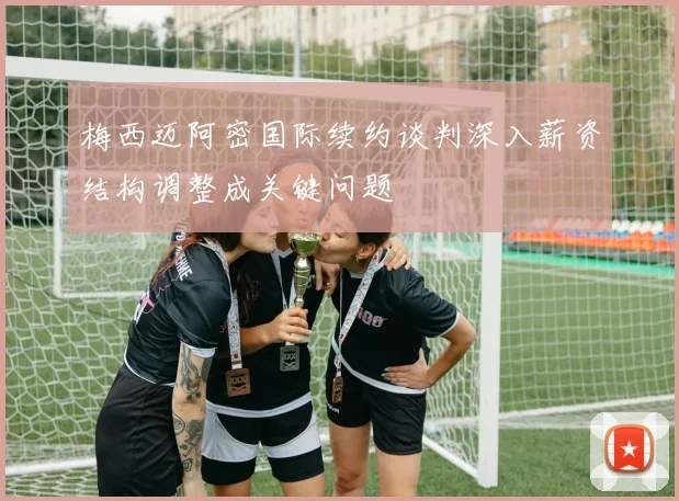 梅西迈阿密国际续约谈判深入薪资结构调整成关键问题