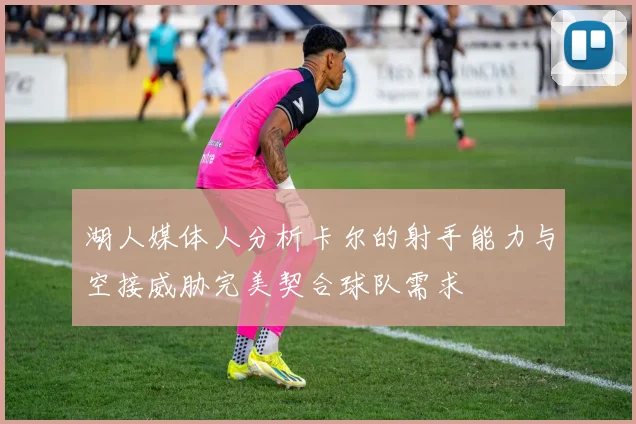 湖人媒体人分析卡尔的射手能力与空接威胁完美契合球队需求