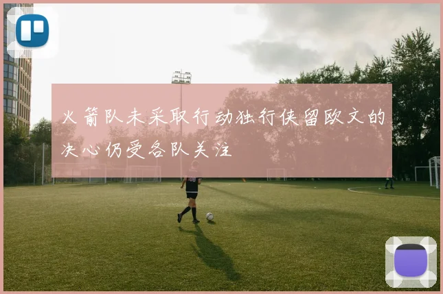 火箭队未采取行动独行侠留欧文的决心仍受各队关注