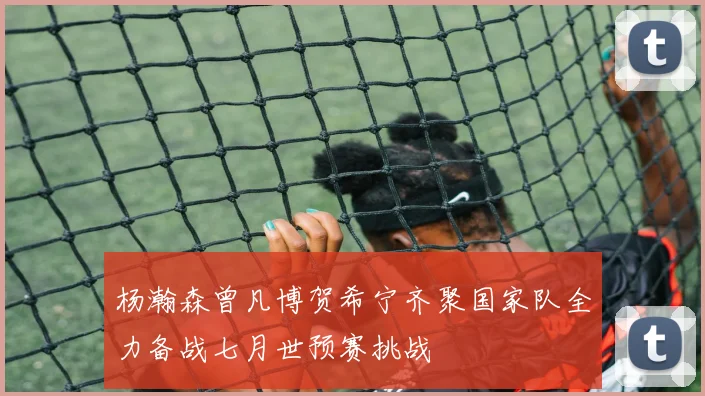 杨瀚森曾凡博贺希宁齐聚国家队全力备战七月世预赛挑战