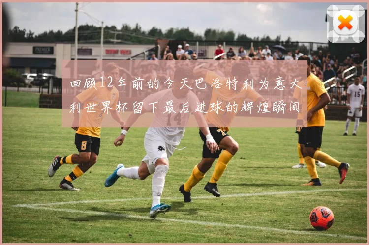 回顾12年前的今天巴洛特利为意大利世界杯留下最后进球的辉煌瞬间