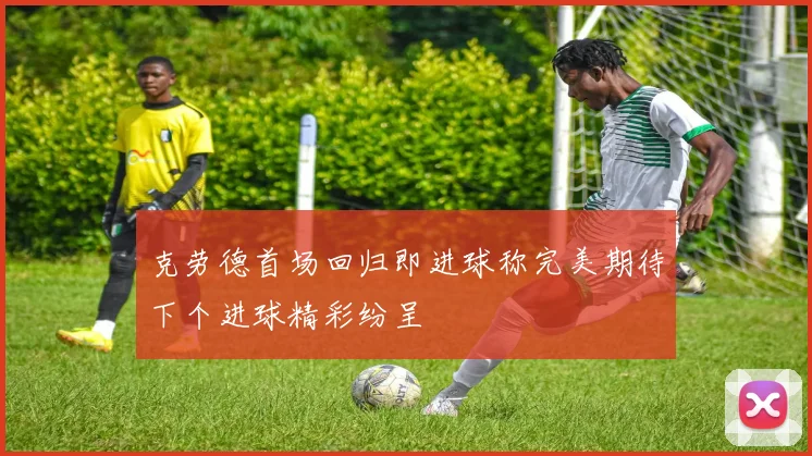 克劳德首场回归即进球称完美期待下个进球精彩纷呈