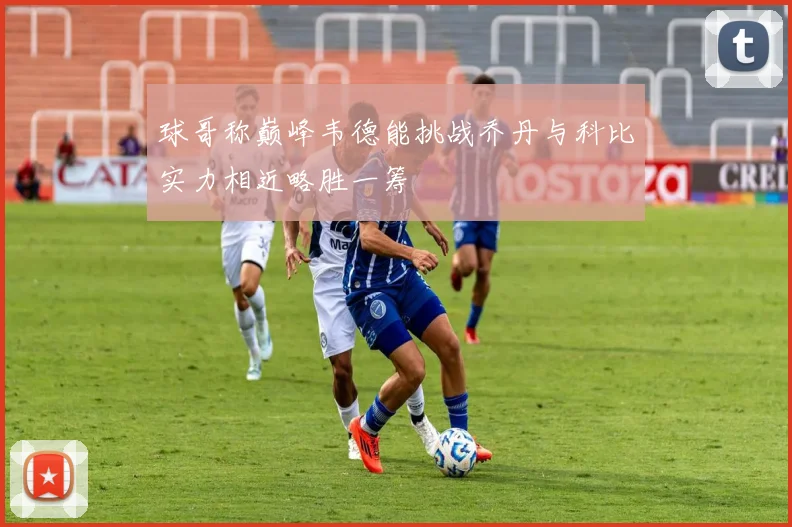 球哥称巅峰韦德能挑战乔丹与科比实力相近略胜一筹