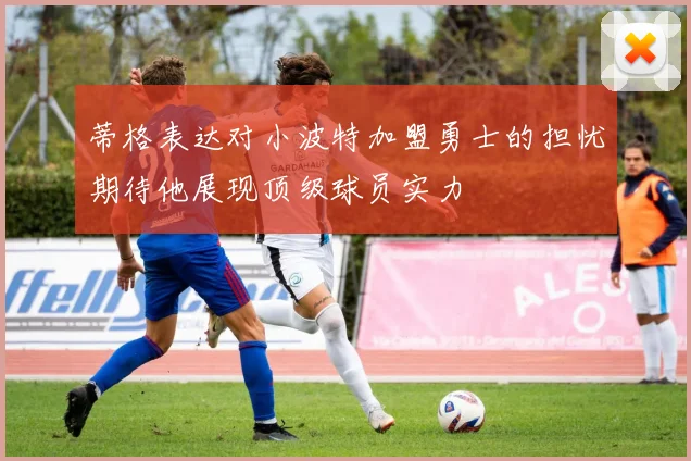 蒂格表达对小波特加盟勇士的担忧期待他展现顶级球员实力
