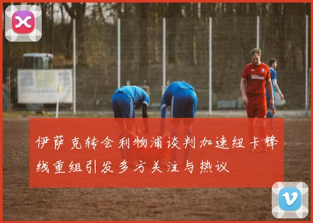 伊萨克转会利物浦谈判加速纽卡锋线重组引发多方关注与热议