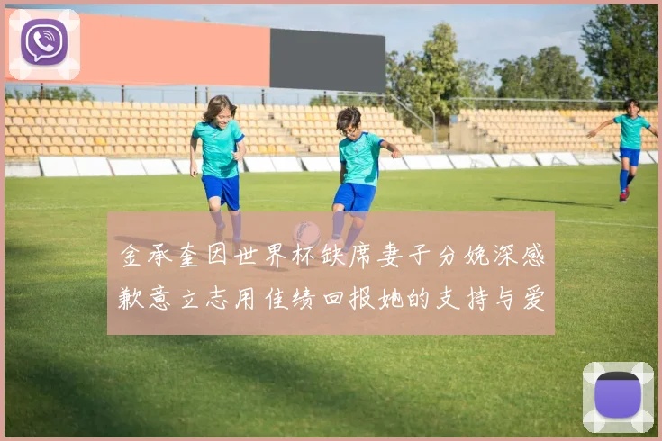 金承奎因世界杯缺席妻子分娩深感歉意立志用佳绩回报她的支持与爱