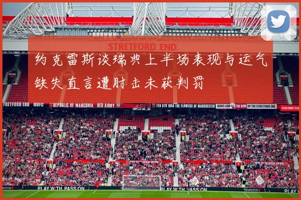 约克雷斯谈瑞典上半场表现与运气缺失直言遭肘击未获判罚
