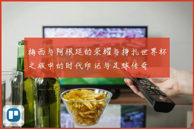 梅西与阿根廷的荣耀与挣扎世界杯之旅中的时代印记与足球传奇