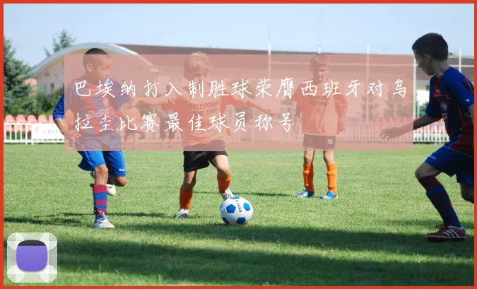 巴埃纳打入制胜球荣膺西班牙对乌拉圭比赛最佳球员称号