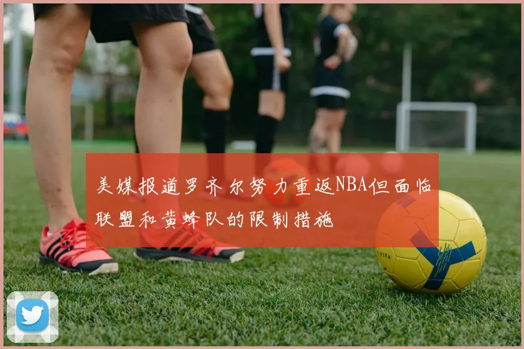 美媒报道罗齐尔努力重返NBA但面临联盟和黄蜂队的限制措施