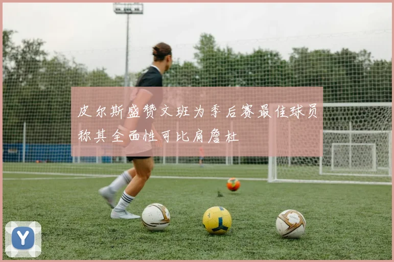皮尔斯盛赞文班为季后赛最佳球员称其全面性可比肩詹杜
