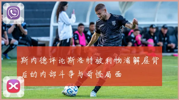 斯内德评论斯洛特被利物浦解雇背后的内部斗争与奇怪局面