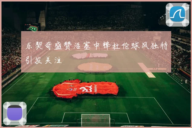 东契奇盛赞活塞中锋杜伦球风独特引发关注