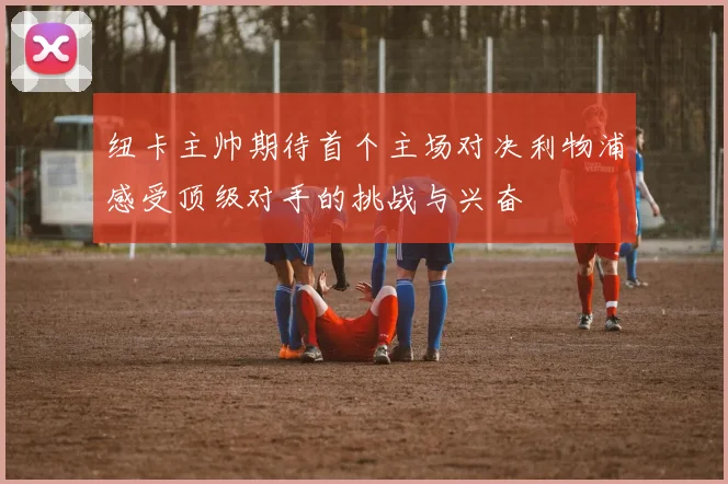 纽卡主帅期待首个主场对决利物浦感受顶级对手的挑战与兴奋