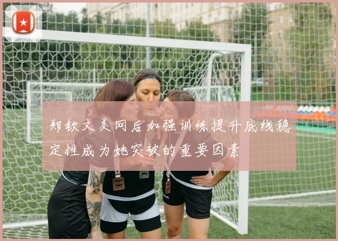 郑钦文美网后加强训练提升底线稳定性成为她突破的重要因素